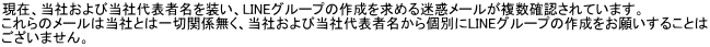 現在、当社および当社代表者名を装い、LINEグループの作成を求める迷惑メールが複数確認されています。 これらのメールは当社とは一切関係無く、当社および当社代表者名から個別にLINEグループの作成をお願いすることは ございません。
